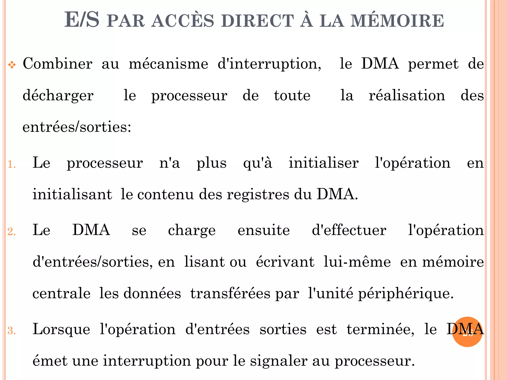 26
 Combiner au mécanisme d'interruption, le DMA permet de
décharger le processeur de toute la réalisation des
entrées/sorties:
1. Le processeur n'a plus qu'à initialiser l'opération en
initialisant le contenu des registres du DMA.
2. Le DMA se charge ensuite d'effectuer l'opération
d'entrées/sorties, en lisant ou écrivant lui-même en mémoire
centrale les données transférées par l'unité périphérique.
3. Lorsque l'opération d'entrées sorties est terminée, le DMA
émet une interruption pour le signaler au processeur.
E/S PAR ACCÈS DIRECT À LA MÉMOIRE
 