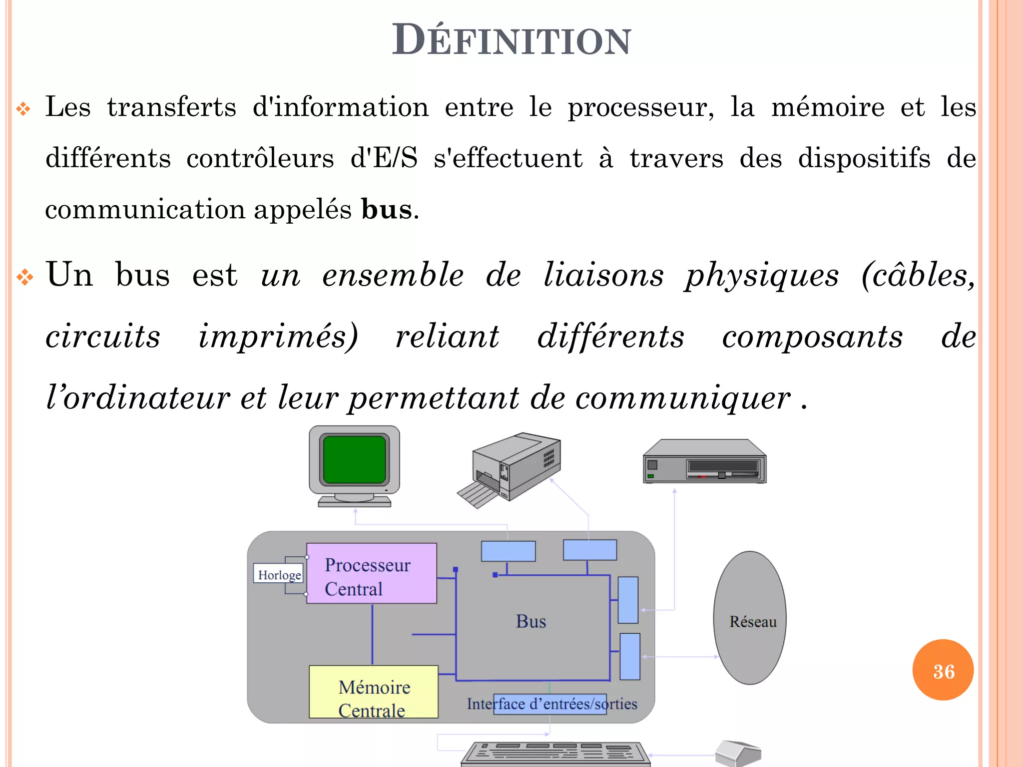36
 Les transferts d'information entre le processeur, la mémoire et les
différents contrôleurs d'E/S s'effectuent à travers des dispositifs de
communication appelés bus.
 Un bus est un ensemble de liaisons physiques (câbles,
circuits imprimés) reliant différents composants de
l’ordinateur et leur permettant de communiquer .
DÉFINITION
 