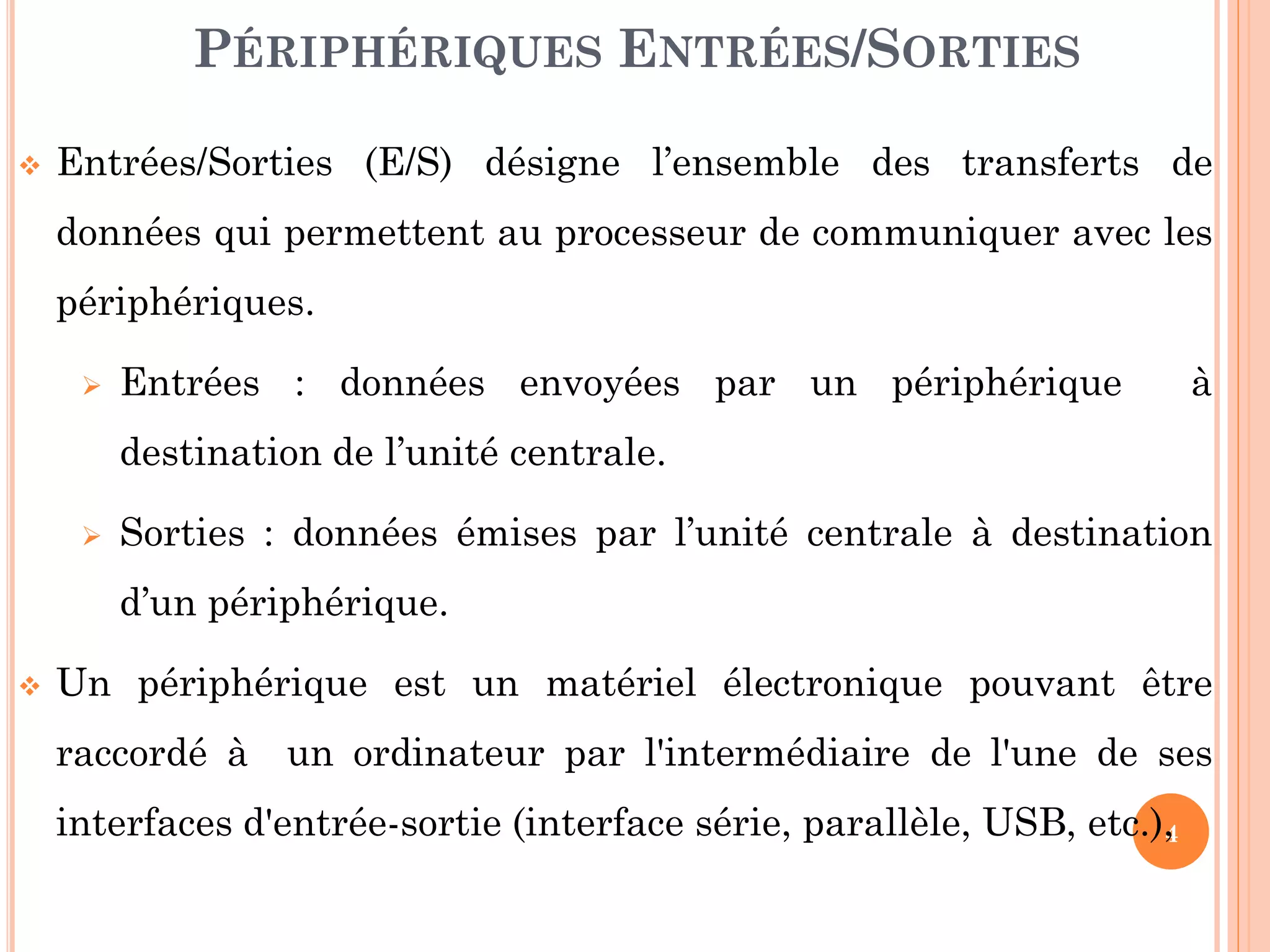 4
 Entrées/Sorties (E/S) désigne l’ensemble des transferts de
données qui permettent au processeur de communiquer avec les
périphériques.
 Entrées : données envoyées par un périphérique à
destination de l’unité centrale.
 Sorties : données émises par l’unité centrale à destination
d’un périphérique.
 Un périphérique est un matériel électronique pouvant être
raccordé à un ordinateur par l'intermédiaire de l'une de ses
interfaces d'entrée-sortie (interface série, parallèle, USB, etc.),
PÉRIPHÉRIQUES ENTRÉES/SORTIES
 