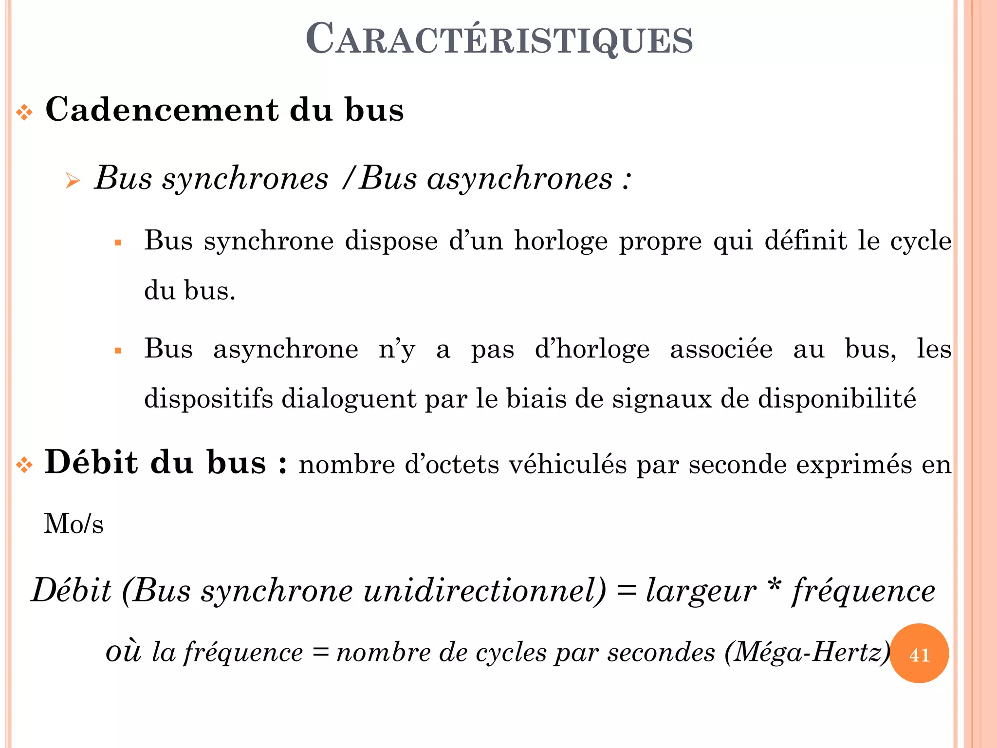 41
 Cadencement du bus
 Bus synchrones /Bus asynchrones :
 Bus synchrone dispose d’un horloge propre qui définit le cycle
du bus.
 Bus asynchrone n’y a pas d’horloge associée au bus, les
dispositifs dialoguent par le biais de signaux de disponibilité
 Débit du bus : nombre d’octets véhiculés par seconde exprimés en
Mo/s
Débit (Bus synchrone unidirectionnel) = largeur * fréquence
où la fréquence = nombre de cycles par secondes (Méga-Hertz)
CARACTÉRISTIQUES
 