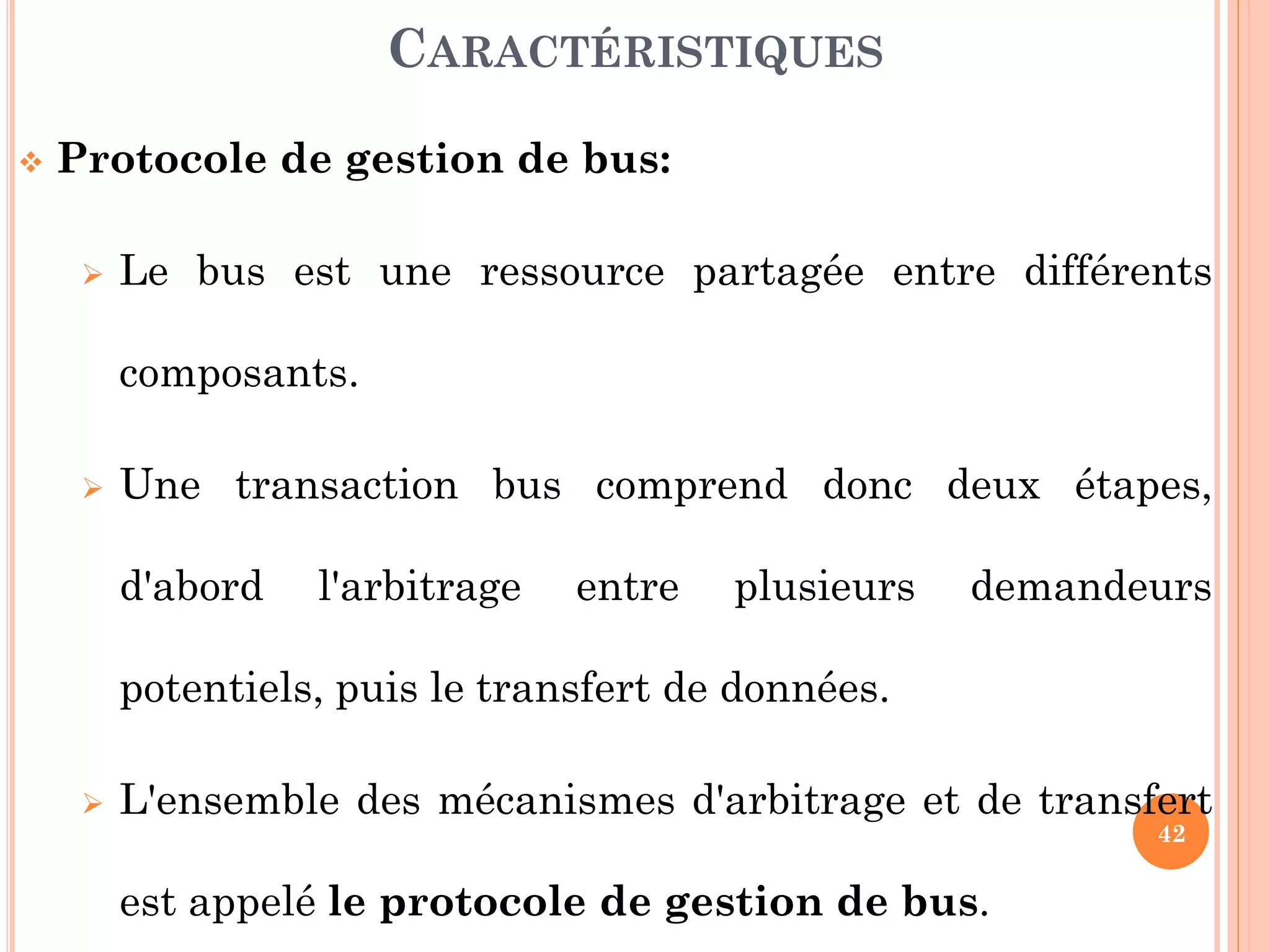 42
 Protocole de gestion de bus:
 Le bus est une ressource partagée entre différents
composants.
 Une transaction bus comprend donc deux étapes,
d'abord l'arbitrage entre plusieurs demandeurs
potentiels, puis le transfert de données.
 L'ensemble des mécanismes d'arbitrage et de transfert
est appelé le protocole de gestion de bus.
CARACTÉRISTIQUES
 