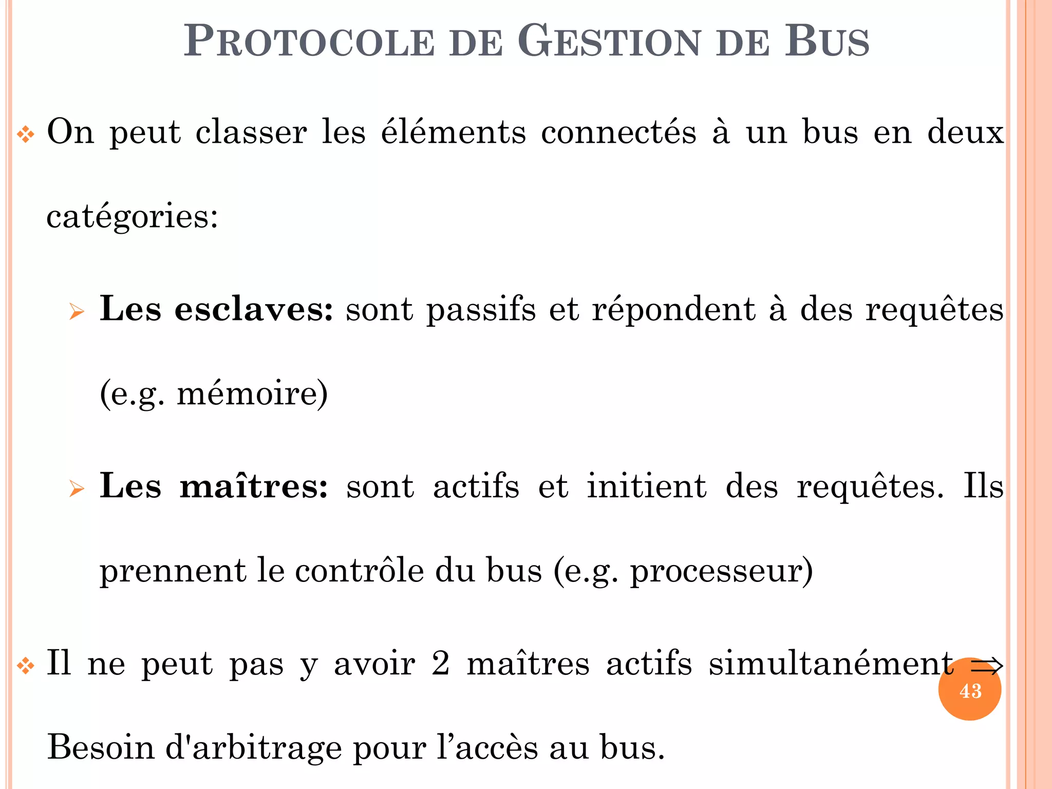 43
 On peut classer les éléments connectés à un bus en deux
catégories:
 Les esclaves: sont passifs et répondent à des requêtes
(e.g. mémoire)
 Les maîtres: sont actifs et initient des requêtes. Ils
prennent le contrôle du bus (e.g. processeur)
 Il ne peut pas y avoir 2 maîtres actifs simultanément 
Besoin d'arbitrage pour l’accès au bus.
PROTOCOLE DE GESTION DE BUS
 