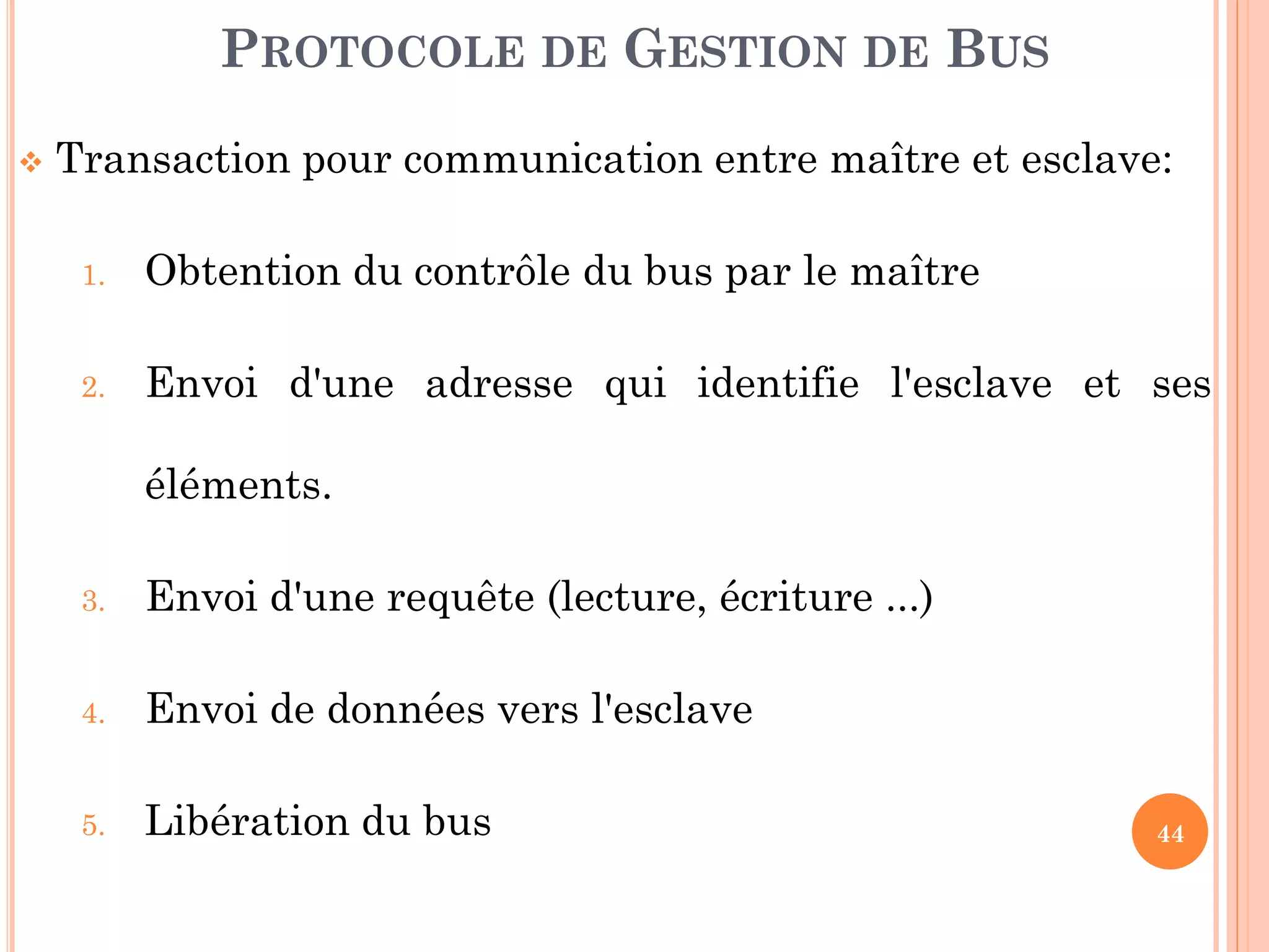 44
 Transaction pour communication entre maître et esclave:
1. Obtention du contrôle du bus par le maître
2. Envoi d'une adresse qui identifie l'esclave et ses
éléments.
3. Envoi d'une requête (lecture, écriture ...)
4. Envoi de données vers l'esclave
5. Libération du bus
PROTOCOLE DE GESTION DE BUS
 