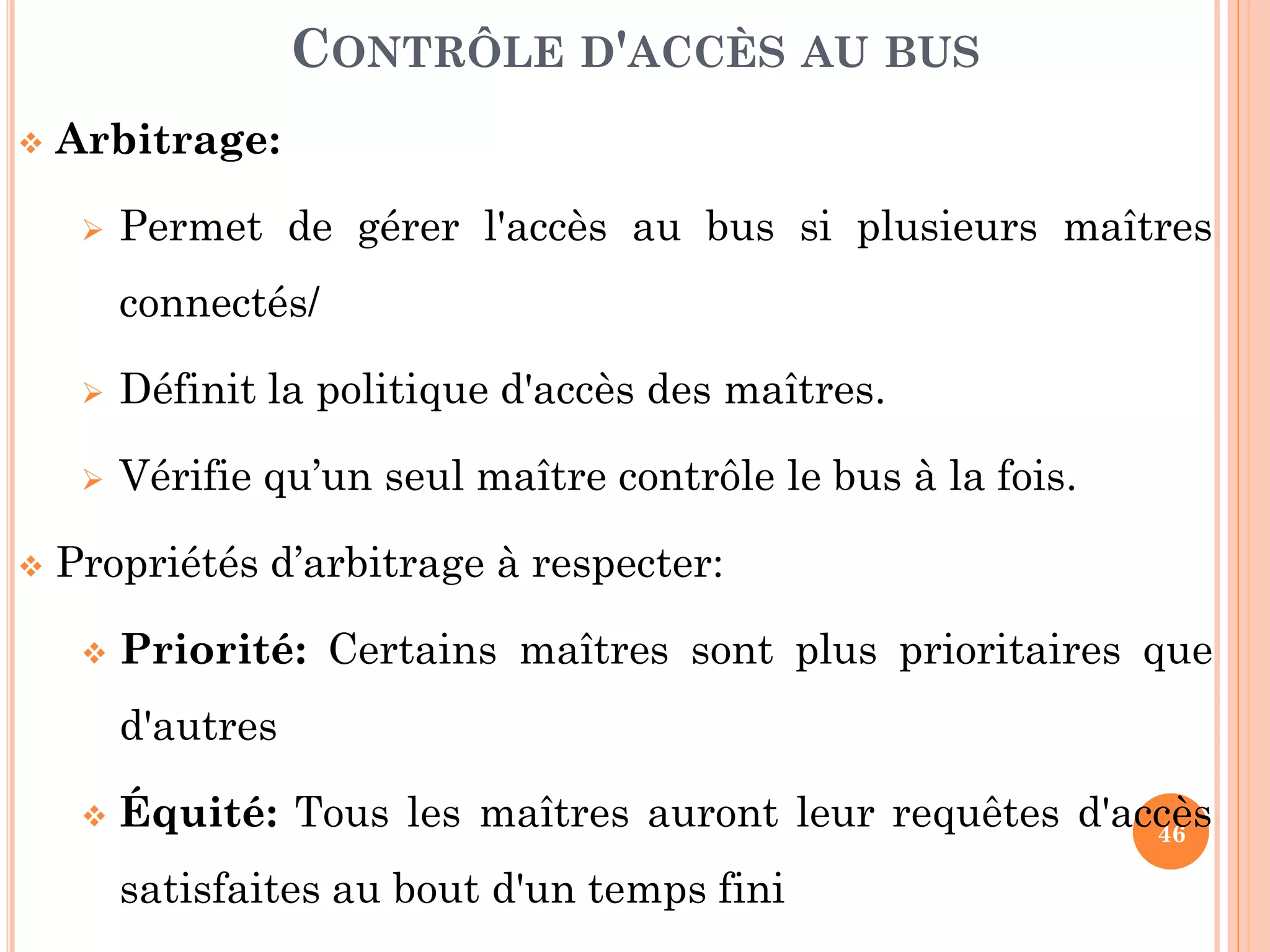 46
 Arbitrage:
 Permet de gérer l'accès au bus si plusieurs maîtres
connectés/
 Définit la politique d'accès des maîtres.
 Vérifie qu’un seul maître contrôle le bus à la fois.
 Propriétés d’arbitrage à respecter:
 Priorité: Certains maîtres sont plus prioritaires que
d'autres
 Équité: Tous les maîtres auront leur requêtes d'accès
satisfaites au bout d'un temps fini
CONTRÔLE D'ACCÈS AU BUS
 