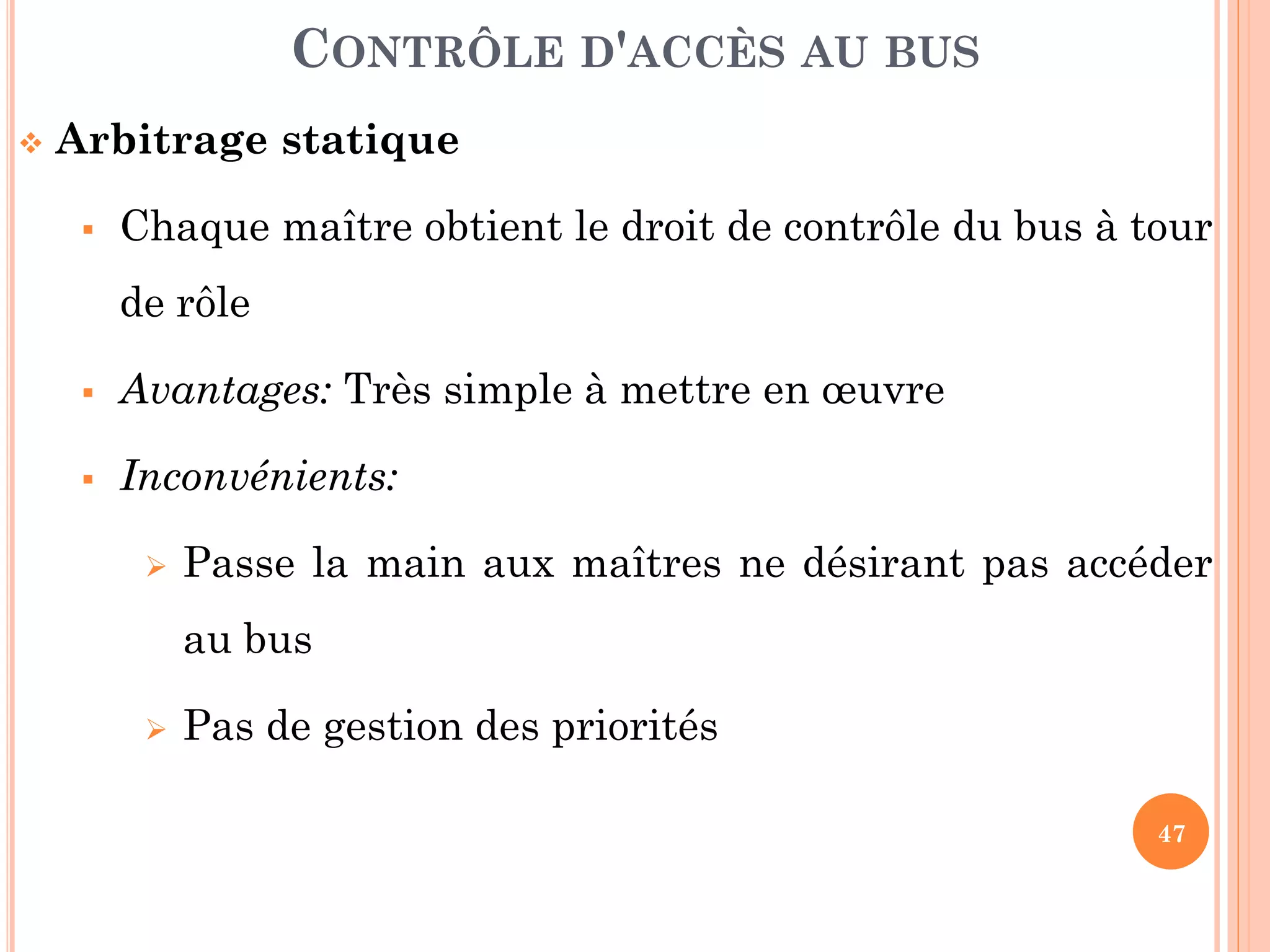 47
 Arbitrage statique
 Chaque maître obtient le droit de contrôle du bus à tour
de rôle
 Avantages: Très simple à mettre en œuvre
 Inconvénients:
 Passe la main aux maîtres ne désirant pas accéder
au bus
 Pas de gestion des priorités
CONTRÔLE D'ACCÈS AU BUS
 