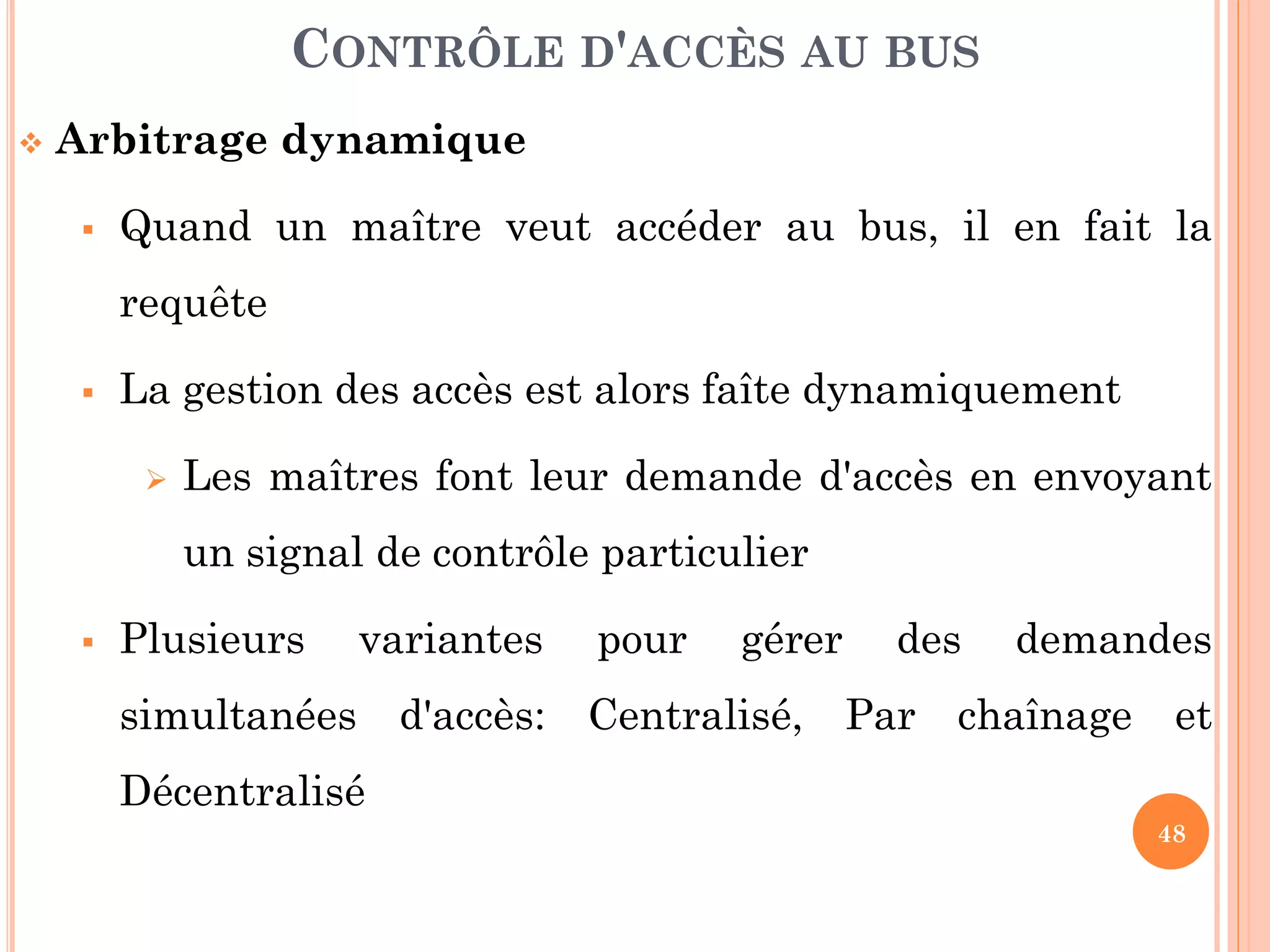 48
 Arbitrage dynamique
 Quand un maître veut accéder au bus, il en fait la
requête
 La gestion des accès est alors faîte dynamiquement
 Les maîtres font leur demande d'accès en envoyant
un signal de contrôle particulier
 Plusieurs variantes pour gérer des demandes
simultanées d'accès: Centralisé, Par chaînage et
Décentralisé
CONTRÔLE D'ACCÈS AU BUS
 