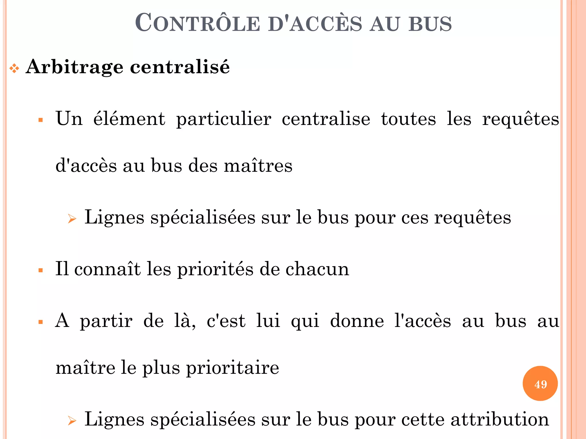 49
 Arbitrage centralisé
 Un élément particulier centralise toutes les requêtes
d'accès au bus des maîtres
 Lignes spécialisées sur le bus pour ces requêtes
 Il connaît les priorités de chacun
 A partir de là, c'est lui qui donne l'accès au bus au
maître le plus prioritaire
 Lignes spécialisées sur le bus pour cette attribution
CONTRÔLE D'ACCÈS AU BUS
 