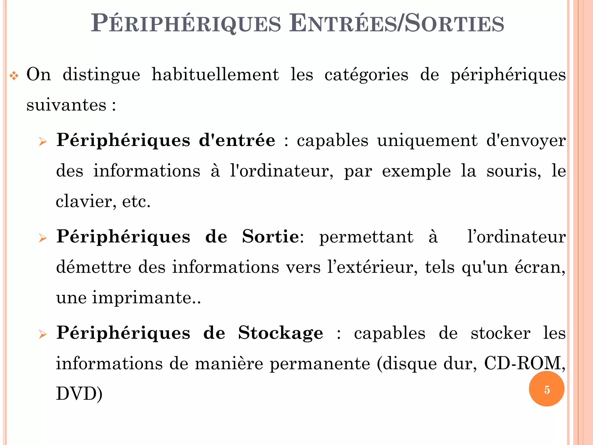 5
 On distingue habituellement les catégories de périphériques
suivantes :
 Périphériques d'entrée : capables uniquement d'envoyer
des informations à l'ordinateur, par exemple la souris, le
clavier, etc.
 Périphériques de Sortie: permettant à l’ordinateur
démettre des informations vers l’extérieur, tels qu'un écran,
une imprimante..
 Périphériques de Stockage : capables de stocker les
informations de manière permanente (disque dur, CD-ROM,
DVD)
PÉRIPHÉRIQUES ENTRÉES/SORTIES
 