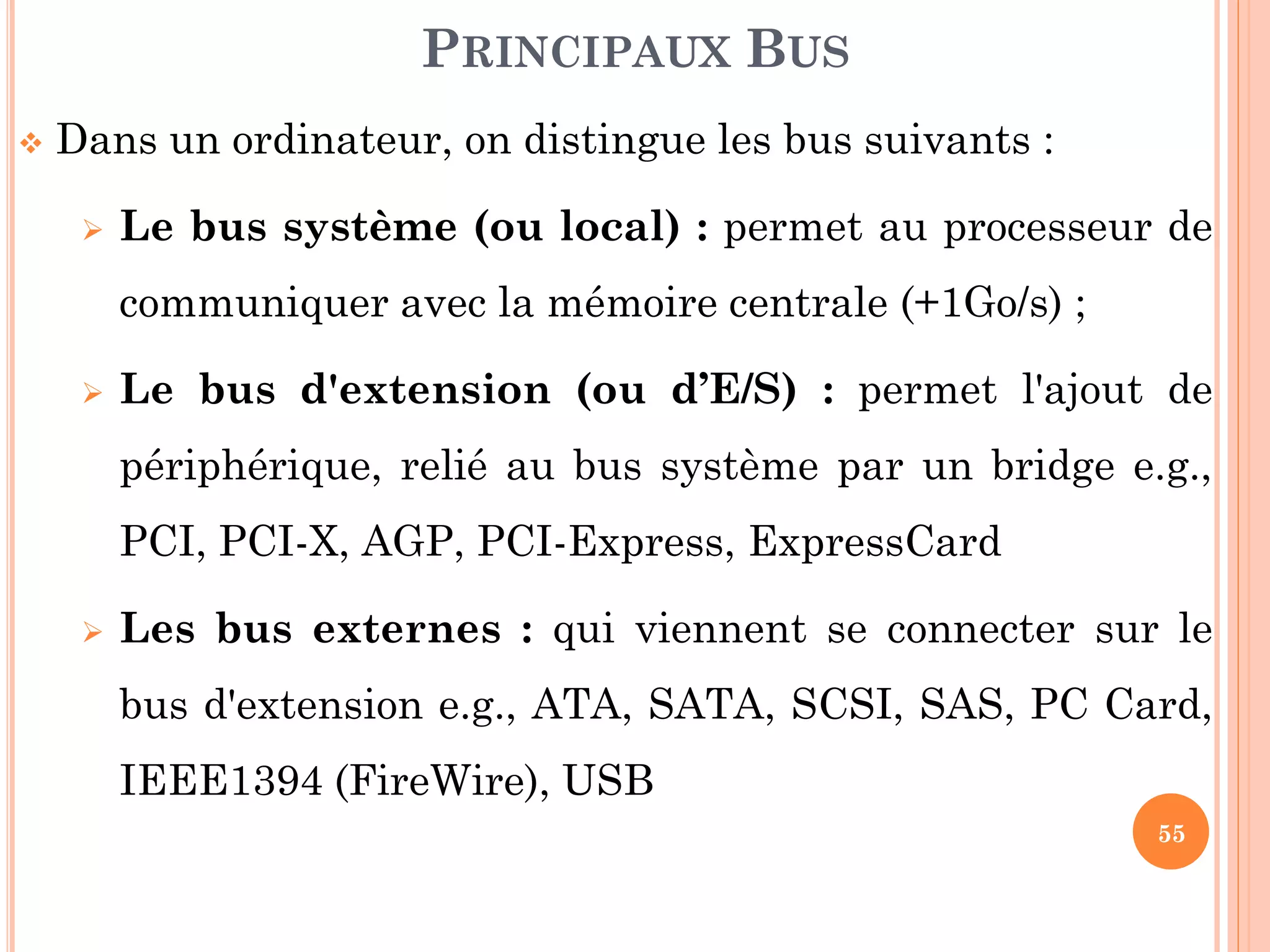55
 Dans un ordinateur, on distingue les bus suivants :
 Le bus système (ou local) : permet au processeur de
communiquer avec la mémoire centrale (+1Go/s) ;
 Le bus d'extension (ou d’E/S) : permet l'ajout de
périphérique, relié au bus système par un bridge e.g.,
PCI, PCI-X, AGP, PCI-Express, ExpressCard
 Les bus externes : qui viennent se connecter sur le
bus d'extension e.g., ATA, SATA, SCSI, SAS, PC Card,
IEEE1394 (FireWire), USB
PRINCIPAUX BUS
 