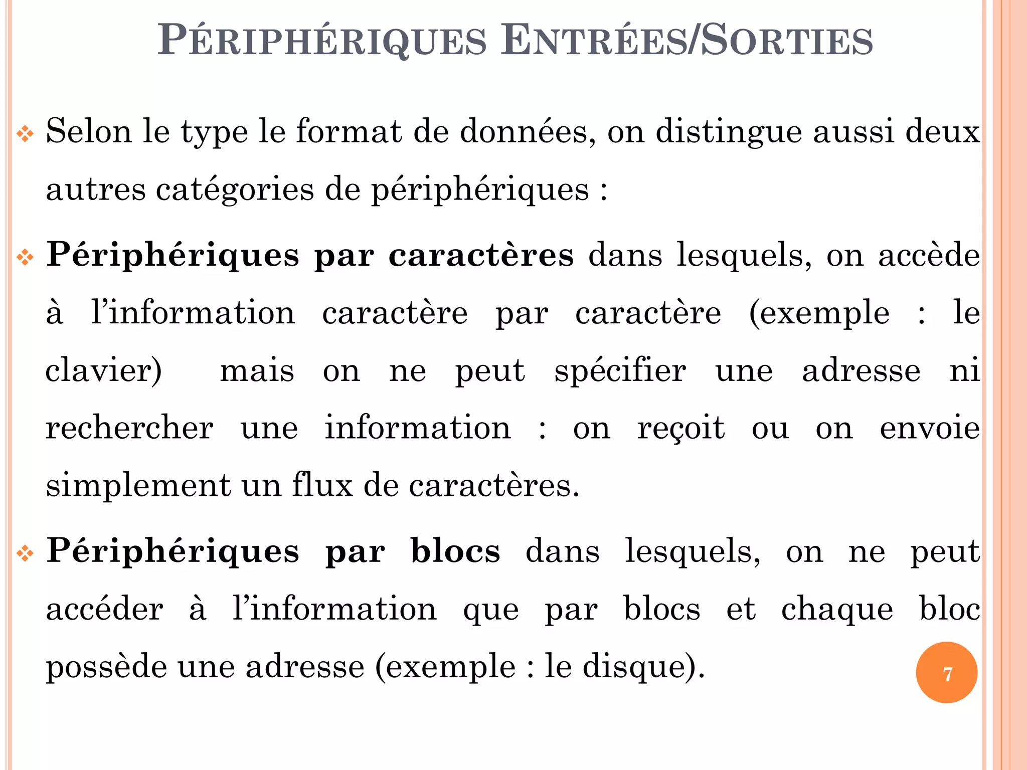 7
 Selon le type le format de données, on distingue aussi deux
autres catégories de périphériques :
 Périphériques par caractères dans lesquels, on accède
à l’information caractère par caractère (exemple : le
clavier) mais on ne peut spécifier une adresse ni
rechercher une information : on reçoit ou on envoie
simplement un flux de caractères.
 Périphériques par blocs dans lesquels, on ne peut
accéder à l’information que par blocs et chaque bloc
possède une adresse (exemple : le disque).
PÉRIPHÉRIQUES ENTRÉES/SORTIES
 