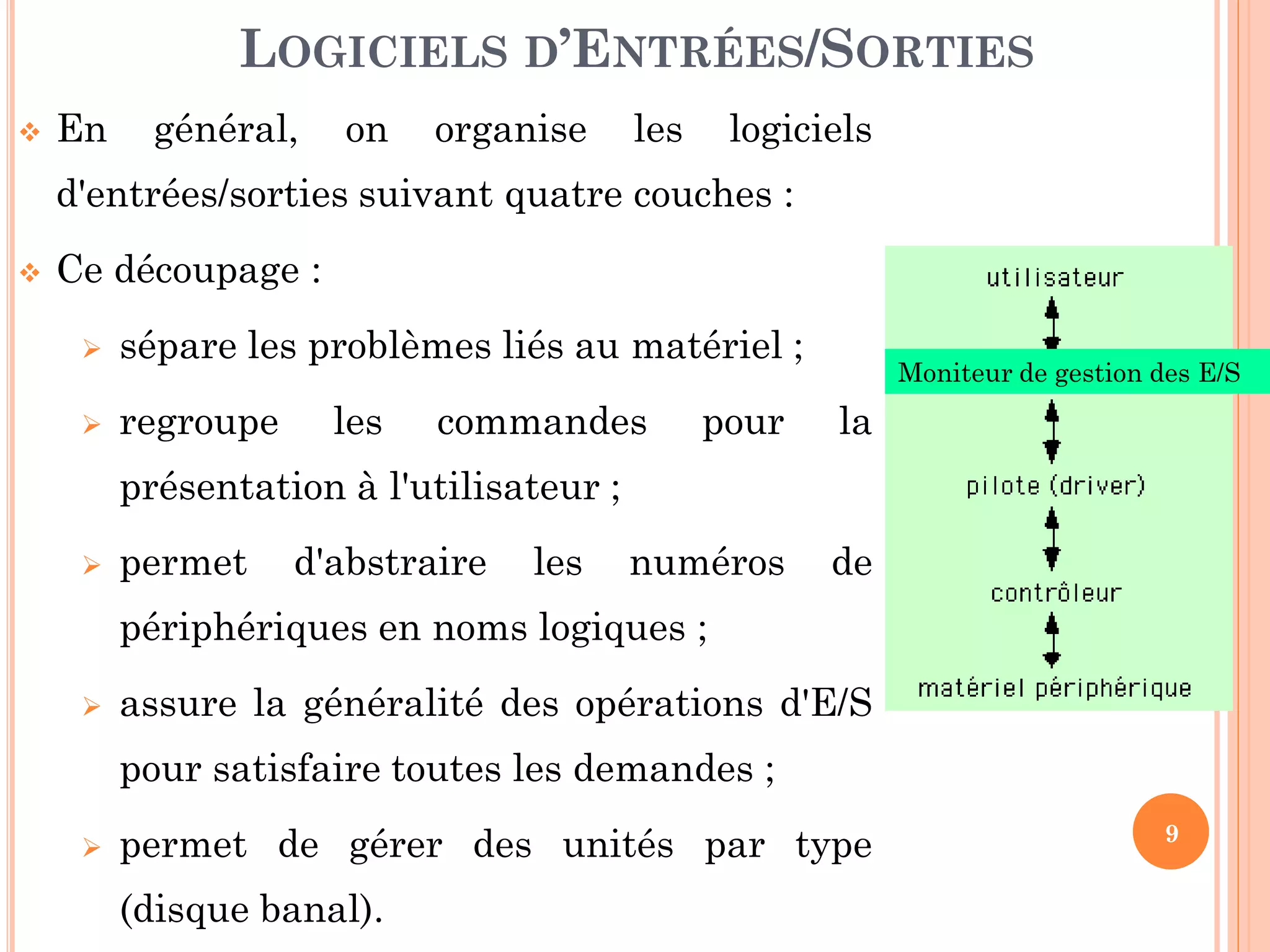 9
 En général, on organise les logiciels
d'entrées/sorties suivant quatre couches :
 Ce découpage :
 sépare les problèmes liés au matériel ;
 regroupe les commandes pour la
présentation à l'utilisateur ;
 permet d'abstraire les numéros de
périphériques en noms logiques ;
 assure la généralité des opérations d'E/S
pour satisfaire toutes les demandes ;
 permet de gérer des unités par type
(disque banal).
LOGICIELS D’ENTRÉES/SORTIES
Moniteur de gestion des E/S
 