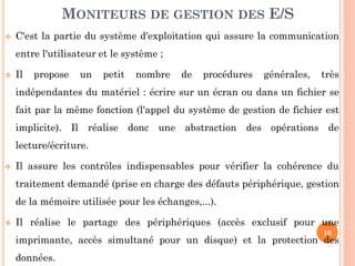 10
 C'est la partie du système d'exploitation qui assure la communication
entre l'utilisateur et le système ;
 Il propose un petit nombre de procédures générales, très
indépendantes du matériel : écrire sur un écran ou dans un fichier se
fait par la même fonction (l'appel du système de gestion de fichier est
implicite). Il réalise donc une abstraction des opérations de
lecture/écriture.
 Il assure les contrôles indispensables pour vérifier la cohérence du
traitement demandé (prise en charge des défauts périphérique, gestion
de la mémoire utilisée pour les échanges,...).
 Il réalise le partage des périphériques (accès exclusif pour une
imprimante, accès simultané pour un disque) et la protection des
données.
MONITEURS DE GESTION DES E/S
 