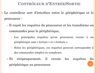 13
 Le contrôleur sert d’interface entre le périphérique et le
processeur :
 Il reçoit les requêtes du processeur et les transforme en
commandes pour le périphérique,
 Les principales requêtes qu’un processeur envoie à un
périphérique sont « lecture » et « écriture ».
 Selon les périphériques, ces requêtes peuvent correspondre à
des commandes simples ou complexes.
 Et réciproquement, il envoie les requêtes du
périphérique au processeur.
CONTRÔLEUR D’ENTRÉE/SORTIE
 