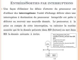 21
ENTRÉES/SORTIES PAR INTERRUPTIONS
 Une façon d’éliminer les délais d’attente du processeur est
d’utiliser des interruptions: l'unité d'échange délivre alors une
interruption à destination du processeur lorsqu'elle est prête à
délivrer ou recevoir une nouvelle donnée. Le processeur, à la
prise en compte de cette interruption, va exécuter la routine
associée qui lit la donnée présente dans RD (lecture) ou met dans
RD la donnée suivante à écrire.
 