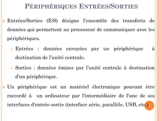 4
 Entrées/Sorties (E/S) désigne l’ensemble des transferts de
données qui permettent au processeur de communiquer avec les
périphériques.
 Entrées : données envoyées par un périphérique à
destination de l’unité centrale.
 Sorties : données émises par l’unité centrale à destination
d’un périphérique.
 Un périphérique est un matériel électronique pouvant être
raccordé à un ordinateur par l'intermédiaire de l'une de ses
interfaces d'entrée-sortie (interface série, parallèle, USB, etc.),
PÉRIPHÉRIQUES ENTRÉES/SORTIES
 