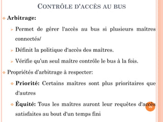 46
 Arbitrage:
 Permet de gérer l'accès au bus si plusieurs maîtres
connectés/
 Définit la politique d'accès des maîtres.
 Vérifie qu’un seul maître contrôle le bus à la fois.
 Propriétés d’arbitrage à respecter:
 Priorité: Certains maîtres sont plus prioritaires que
d'autres
 Équité: Tous les maîtres auront leur requêtes d'accès
satisfaites au bout d'un temps fini
CONTRÔLE D'ACCÈS AU BUS
 