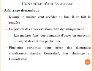 48
 Arbitrage dynamique
 Quand un maître veut accéder au bus, il en fait la
requête
 La gestion des accès est alors faîte dynamiquement
 Les maîtres font leur demande d'accès en envoyant
un signal de contrôle particulier
 Plusieurs variantes pour gérer des demandes
simultanées d'accès: Centralisé, Par chaînage et
Décentralisé
CONTRÔLE D'ACCÈS AU BUS
 