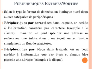 7
 Selon le type le format de données, on distingue aussi deux
autres catégories de périphériques :
 Périphériques par caractères dans lesquels, on accède
à l’information caractère par caractère (exemple : le
clavier) mais on ne peut spécifier une adresse ni
rechercher une information : on reçoit ou on envoie
simplement un flux de caractères.
 Périphériques par blocs dans lesquels, on ne peut
accéder à l’information que par blocs et chaque bloc
possède une adresse (exemple : le disque).
PÉRIPHÉRIQUES ENTRÉES/SORTIES
 