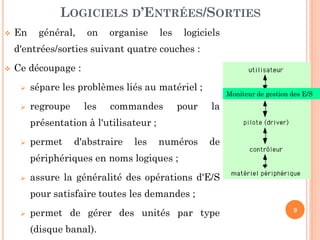 9
 En général, on organise les logiciels
d'entrées/sorties suivant quatre couches :
 Ce découpage :
 sépare les problèmes liés au matériel ;
 regroupe les commandes pour la
présentation à l'utilisateur ;
 permet d'abstraire les numéros de
périphériques en noms logiques ;
 assure la généralité des opérations d'E/S
pour satisfaire toutes les demandes ;
 permet de gérer des unités par type
(disque banal).
LOGICIELS D’ENTRÉES/SORTIES
Moniteur de gestion des E/S
 