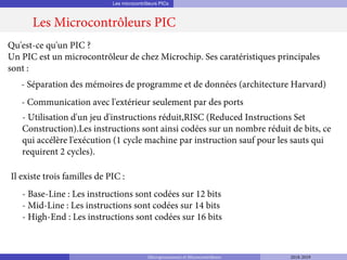 Les microcontrôleurs PICs
Les Microcontrôleurs PIC
Qu'est-ce qu'un PIC ?
Un PIC est un microcontrôleur de chez Microchip. Ses caratéristiques principales
sont :
- Séparation des mémoires de programme et de données (architecture Harvard)
- Communication avec l'extérieur seulement par des ports
- Utilisation d'un jeu d'instructions réduit,RISC (Reduced Instructions Set
Construction).Les instructions sont ainsi codées sur un nombre réduit de bits, ce
qui accélère l'exécution (1 cycle machine par instruction sauf pour les sauts qui
requirent 2 cycles).
- Base-Line : Les instructions sont codées sur 12 bits
- Mid-Line : Les instructions sont codées sur 14 bits
- High-End : Les instructions sont codées sur 16 bits
Il existe trois familles de PIC :
Microprocesseurs et Microcontrôleurs 2018-2019
 