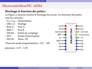 Les microcontrôleurs PICs
MicrocontrôleurPIC 16F84
Brochage et fonction des pattes :
La Figure ci-dessous montre le brochage du circuit. Les fonctions des pattes
sont les suivantes :
- VSS, VDD : Alimentation
- OSC1,2 : Horloge
- RA0-4 : Port A
- RB0-7 : Port B
- T0CKL : Entrée de comptage
- INT : Entrée d'interruption
- MCLR : Reset : 0V
Choix du mode programmation : 12V - 14V
exécution : 4.5V - 5.5V
Microprocesseurs et Microcontrôleurs 2018-2019
 