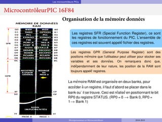 Les microcontrôleurs PICs
MicrocontrôleurPIC 16F84
Organisation de la mémoire données
Les registres SFR (Special Function Register), ce sont
les registres de fonctionnement du PIC. L’ensemble de
ces registres est souvent appelé fichier des registres.
Les registres GPR (General Purpose Register) sont des
positions mémoire que l’utilisateur peut utiliser pour stocker ses
variables et ses données. On remarquera donc que,
indépendamment de leur nature, les position de la RAM sont
toujours appelé registres.
La mémoire RAM est organisée en deux banks, pour
accéder à un registre, il faut d’abord se placer dans le
bank ou` il se trouve. Ceci est réalisé en positionnant le bit
RP0 du registre STATUS. (RP0 = 0 → Bank 0, RP0 =
1→ Bank 1)
Microprocesseurs et Microcontrôleurs 2018-2019
 