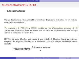 Les microcontrôleurs PICs
MicrocontrôleurPIC 16F84
Fréquence interne=
Fréquence externe
4
- Les Instructions
Un jeu d’instruction est un ensemble d’opérations directement réalisables sur un système
micro-programmé donné.
Par exemple : le PIC16F84A (RISC) possède un jeu d’instructions composé de 35
instructions. L’exécution d’une instruction peut nécessiter un ou plusieurs cycles d’horloges
suivant la complexité de l’instruction.
NOTE : Un cycle d’horloge correspond à une période de l’horloge (signal de référence
temporel). La fréquence d’horloge est le nombre de cycles effectués par une horloge en une
seconde.
Microprocesseurs et Microcontrôleurs 2018-2019
 