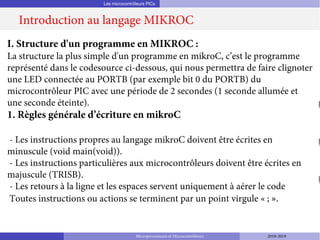 Les microcontrôleurs PICs
Introduction au langage MIKROC
Microprocesseurs et Microcontrôleurs 2018-2019
I. Structure d'un programme en MIKROC :
La structure la plus simple d'un programme en mikroC, c’est le programme
représenté dans le codesource ci-dessous, qui nous permettra de faire clignoter
une LED connectée au PORTB (par exemple bit 0 du PORTB) du
microcontrôleur PIC avec une période de 2 secondes (1 seconde allumée et
une seconde éteinte).
1. Règles générale d’écriture en mikroC
- Les instructions propres au langage mikroC doivent être écrites en
minuscule (void main(void)).
- Les instructions particulières aux microcontrôleurs doivent être écrites en
majuscule (TRISB).
- Les retours à la ligne et les espaces servent uniquement à aérer le code
Toutes instructions ou actions se terminent par un point virgule « ; ».
 