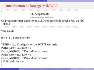 Les microcontrôleurs PICs
Introduction au langage MIKROC
Microprocesseurs et Microcontrôleurs 2018-2019
/******************************************************************
LED clignotante
==============
Ce programme fait clignoter une LED connectée à la broche RB0 du PIC
16F84A
*******************************************************************/
void main( )
{
for( ; ; ) // Boucle sans fin
{
TRISB = 0; // Configuration du PORTB en sortie
PORTB.F0 = 0; // RB0 = 0
Delay_Ms(1000); // Pause d’une seconde
PORTB.F0 = 1; // RB0 = 1
Delay_Ms(1000); // Pause d’une seconde
} // Fin de la boucle
}
 