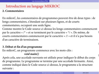 Les microcontrôleurs PICs
Introduction au langage MIKROC
Microprocesseurs et Microcontrôleurs 2018-2019
2. Commentaires
En mikroC, les commentaires de programmes peuvent être de deux types : de
longs commentaires, s’étendant sur plusieurs lignes, et de courts
commentaires, occupant une seule ligne.
Comme montre le Code-source ci-dessus les longs commentaires commencent
par le caractère « /* » et se terminent par le caractère « */ ». De même, de
courts commentaires commencent par le caractère « // » et il n’a pas besoin
d'un caractère de terminaison.
3. Début et fin d'un programme
En mikroC, un programme commence avec les mots-clés :
void main()
Après cela, une accolade ouvrante est utilisée pour indiquer le début du corps
de programme. Le programme se termine par une accolade fermante. Ainsi,
comme indiqué dans le Code-source ci-dessus, le programme a la structure
suivante :
 