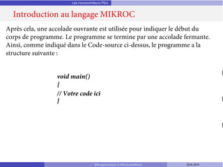 Les microcontrôleurs PICs
Introduction au langage MIKROC
Microprocesseurs et Microcontrôleurs 2018-2019
Après cela, une accolade ouvrante est utilisée pour indiquer le début du
corps de programme. Le programme se termine par une accolade fermante.
Ainsi, comme indiqué dans le Code-source ci-dessus, le programme a la
structure suivante :
void main()
{
// Votre code ici
}
 