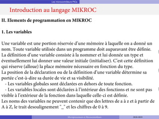 Les microcontrôleurs PICs
Introduction au langage MIKROC
Microprocesseurs et Microcontrôleurs 2018-2019
II. Elements de programmation en MIKROC
1. Les variables
Une variable est une portion réservée d’une mémoire à laquelle on a donné un
nom. Toute variable utilisée dans un programme doit auparavant être définie.
La définition d’une variable consiste à la nommer et lui donnée un type et
éventuellement lui donner une valeur initiale (initialiser). C’est cette définition
qui réserve (alloue) la place mémoire nécessaire en fonction du type.
La position de la déclaration ou de la définition d’une variable détermine sa
portée c’est-à-dire sa durée de vie et sa visibilité.
- Les variables globales sont déclarées en dehors de toute fonction.
- Les variables locales sont déclarées à l’intérieur des fonctions et ne sont pas
visible à l’extérieur de la fonction dans laquelle celle-ci est définie.
Les noms des variables ne peuvent contenir que des lettres de a à z et à partir de
A à Z, le trait desoulignement "_" et les chiffres de 0 à 9.
 