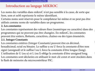 Les microcontrôleurs PICs
Introduction au langage MIKROC
Microprocesseurs et Microcontrôleurs 2018-2019
Les noms des variables dans mikroC n'est pas sensible à la casse, de sorte que
Som, som et soM représente le même identifiant.
Certains noms sont réservés pour le compilateur lui-même et ne peut pas être
utilisés comme noms de variables dans un programme.
2. Les constantes
Les constantes représentent des valeurs fixes (numérique ou caractère) dans des
programmes qui ne peuvent pas être changées. En mikroC, les constantes
peuvent être entiers, flottants, caractères, chaînes ou des types énumérés.
2.1. Integer Constants
Les constantes entières (Integer Constants) peuvent être en décimal,
hexadécimal, octal ou binaire. Le suffixe u ou U force la constante d'être non
signé (unsigned) et le suffixe l ou L force la constante d'être longue (long).
L’utilisation de U (ou u) et L (ou l) oblige la constante d'être unsigned long.
Les constantes sont déclarées en utilisant le mot-clé const et sont stockées dans
le flash de mémoire du microcontrôleur PIC.
 