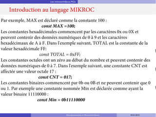 Les microcontrôleurs PICs
Introduction au langage MIKROC
Microprocesseurs et Microcontrôleurs 2018-2019
Par exemple, MAX est déclaré comme la constante 100 :
const MAX =100;
Les constantes hexadécimales commencent par les caractères 0x ou 0X et
peuvent contenir des données numériques de 0 à 9 et les caractères
hexadécimaux de A à F. Dans l'exemple suivant, TOTAL est la constante de la
valeur hexadécimale FF:
const TOTAL = 0xFF;
Les constantes octales ont un zéro au début du nombre et peuvent contenir des
données numériques de 0 à 7. Dans l'exemple suivant, une constante CNT est
affectée une valeur octale 17 :
const CNT = 017;
Les constantes binaires commencent par 0b ou 0B et ne peuvent contenir que 0
ou 1. Par exemple une constante nommée Min est déclarée comme ayant la
valeur binaire 11110000 :
const Min = 0b11110000
 