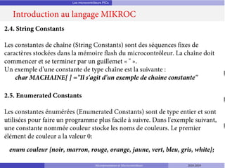 Les microcontrôleurs PICs
Introduction au langage MIKROC
Microprocesseurs et Microcontrôleurs 2018-2019
2.4. String Constants
Les constantes de chaîne (String Constants) sont des séquences fixes de
caractères stockées dans la mémoire flash du microcontrôleur. La chaîne doit
commencer et se terminer par un guillemet « " ».
Un exemple d’une constante de type chaîne est la suivante :
char MACHAINE[ ] ="Il s'agit d'un exemple de chaine constante"
2.5. Enumerated Constants
Les constantes énumérées (Enumerated Constants) sont de type entier et sont
utilisées pour faire un programme plus facile à suivre. Dans l'exemple suivant,
une constante nommée couleur stocke les noms de couleurs. Le premier
élément de couleur a la valeur 0:
enum couleur {noir, marron, rouge, orange, jaune, vert, bleu, gris, white};
 