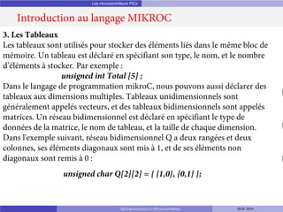 Les microcontrôleurs PICs
Introduction au langage MIKROC
Microprocesseurs et Microcontrôleurs 2018-2019
3. Les Tableaux
Les tableaux sont utilisés pour stocker des éléments liés dans le même bloc de
mémoire. Un tableau est déclaré en spécifiant son type, le nom, et le nombre
d’éléments à stocker. Par exemple :
unsigned int Total [5] ;
Dans le langage de programmation mikroC, nous pouvons aussi déclarer des
tableaux aux dimensions multiples. Tableaux unidimensionnels sont
généralement appelés vecteurs, et des tableaux bidimensionnels sont appelés
matrices. Un réseau bidimensionnel est déclaré en spécifiant le type de
données de la matrice, le nom de tableau, et la taille de chaque dimension.
Dans l'exemple suivant, réseau bidimensionnel Q a deux rangées et deux
colonnes, ses éléments diagonaux sont mis à 1, et de ses éléments non
diagonaux sont remis à 0 :
unsigned char Q[2][2] = { {1,0}, {0,1} };
 