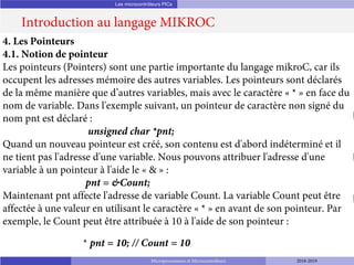 Les microcontrôleurs PICs
Introduction au langage MIKROC
Microprocesseurs et Microcontrôleurs 2018-2019
4. Les Pointeurs
4.1. Notion de pointeur
Les pointeurs (Pointers) sont une partie importante du langage mikroC, car ils
occupent les adresses mémoire des autres variables. Les pointeurs sont déclarés
de la même manière que d’autres variables, mais avec le caractère « * » en face du
nom de variable. Dans l'exemple suivant, un pointeur de caractère non signé du
nom pnt est déclaré :
unsigned char *pnt;
Quand un nouveau pointeur est créé, son contenu est d'abord indéterminé et il
ne tient pas l'adresse d'une variable. Nous pouvons attribuer l'adresse d'une
variable à un pointeur à l'aide le « & » :
pnt = &Count;
Maintenant pnt affecte l'adresse de variable Count. La variable Count peut être
affectée à une valeur en utilisant le caractère « * » en avant de son pointeur. Par
exemple, le Count peut être attribuée à 10 à l'aide de son pointeur :
* pnt = 10; // Count = 10
 