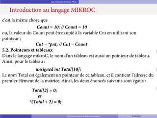 Les microcontrôleurs PICs
Introduction au langage MIKROC
Microprocesseurs et Microcontrôleurs 2018-2019
c’est la même chose que
Count = 10; // Count = 10
ou, la valeur du Count peut être copié à la variable Cnt en utilisant son
pointeur :
Cnt = *pnt; // Cnt = Count
5.2. Pointeurs et tableaux
Dans le langage mikroC, le nom d'un tableau est aussi un pointeur de tableau.
Ainsi, pour le tableau :
unsigned int Total[10];
Le nom Total est également un pointeur de ce tableau, et il contient l'adresse du
premier élément de la matrice. Ainsi, les deux énoncés suivants sont égaux :
Total[2] = 0;
et
*(Total + 2) = 0;
 