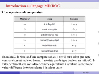 Les microcontrôleurs PICs
Introduction au langage MIKROC
Microprocesseurs et Microcontrôleurs 2018-2019
5. Les opérateurs de comparaison
En mikroC, le résultat d’une comparaison est 1 (!= 0) ou 0 selon que cette
comparaison est vraie ou fausse. Il n’existe pas de type booléen en mikroC : la
valeur entière 0 sera considérée comme équivalente à la valeur faux et toute
valeur différente de 0 équivalente à la valeur vraie.
 