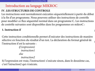 Les microcontrôleurs PICs
Introduction au langage MIKROC
Microprocesseurs et Microcontrôleurs 2018-2019
IV. LES STRUCTURES DE CONTROLE
Les instructions sont normalement exécutées séquentiellement à partir du début
à la fin d’un programme. Nous pouvons utiliser des instructions de contrôle
pour modifier ce flux séquentiel normal dans un programme C. Les instructions
de contrôle suivantes sont disponibles dans les programmes en mikroC :
1. Instruction if
Cette instruction conditionnelle permet d’exécuter des instructions de manière
sélective en fonction du résultat d’un test. La déclaration du format général de
l’instruction if est la suivante :
if (expression)
instruction1
else
instruction2
Si l’expression est vraie, l’instruction1 s’exécute sinon, dans le deuxième cas,
c’est l’istruction2 qui s’exécute.
 