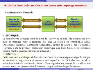 Les systèmes microprogrammés
Unité
Centrale
Mémoire de
programme
contenant
uniquement des
Instructions
Mémoire
Contenant
uniquement
des Données
Bus de Données Instructions
Bus d’adresses Instructions
Bus de Données
Bus d’adresses
Architecture de Harvard :
HISTORIQUE:
Le nom de cette structure vient du nom de l’université où une telle architecture a été
mise en pratique pour la première fois avec Le Mark I en 1944(L’IBM ASCC
(Automatic Sequence Controlled Calculator), appelé le Mark I par l’Université
Harvard, a été le premier ordinateur numérique aux États-Unis. Il est considéré
comme étant le premier calculateur universel.).
DEFINTION :
Cette structure se distingue de l’architecture Von Neuman uniquement par le fait que
les mémoires programmes et données sont séparées. L’accès à chacune des deux
mémoires se fait via un chemin distinct. Cette organisation permet de transférer une
instruction et des données simultanément, ce qui améliore les performances.
Architecture interne des structures microprogrammées :
Microprocesseurs et Microcontrôleurs 2018-2019
 