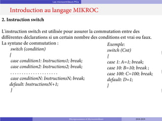 Les microcontrôleurs PICs
Introduction au langage MIKROC
Microprocesseurs et Microcontrôleurs 2018-2019
2. Instruction switch
L'instruction switch est utilisée pour assurer la commutation entre des
différentes déclarations si un certain nombre des conditions est vrai ou faux.
La syntaxe de commutation :
switch (condition)
{
case condition1: Instructions1; break;
case condition2: Instructions2; break;
. . . . . . . . . . . . . . . . . . . . .
case conditionN: InstructionsN; break;
default: InstructionsN+1;
}
Exemple:
switch (Cnt)
{
case 1: A=1; break;
case 10: B=10; break ;
case 100: C=100; break;
default: D=1;
}
 