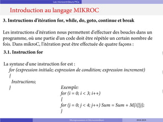 Les microcontrôleurs PICs
Introduction au langage MIKROC
Microprocesseurs et Microcontrôleurs 2018-2019
3. Instructions d'itération for, while, do, goto, continue et break
Les instructions d'itération nous permettent d'effectuer des boucles dans un
programme, où une partie d'un code doit être répétée un certain nombre de
fois. Dans mikroC, l'itération peut être effectuée de quatre façons :
3.1. Instruction for
La syntaxe d'une instruction for est :
for (expression initiale; expression de condition; expression increment)
{
Instructions;
} Exemple:
for (i = 0; i < 3; i++)
{
for (j = 0; j < 4; j++) Sum = Sum + M[i][j];
}
 