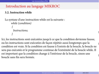 Les microcontrôleurs PICs
Introduction au langage MIKROC
Microprocesseurs et Microcontrôleurs 2018-2019
3.2. Instruction while
La syntaxe d'une instruction while est la suivante :
while (condition)
{
Instructions;
}
Ici, les instructions sont exécutées jusqu'à ce que la condition devienne fausse,
ou les instructions sont exécutées de façon répétée aussi longtemps que la
condition est vraie. Si la condition est fausse à l'entrée de la boucle, la boucle ne
sera pas exécutée et le programme continue de l'extrémité de la boucle while. Il
est important que la condition change à l’intérieur de la boucle, sinon une
boucle sans fin sera formée.
 