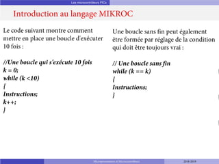 Les microcontrôleurs PICs
Introduction au langage MIKROC
Microprocesseurs et Microcontrôleurs 2018-2019
Le code suivant montre comment
mettre en place une boucle d'exécuter
10 fois :
//Une boucle qui s'exécute 10 fois
k = 0;
while (k <10)
{
Instructions;
k++;
}
Une boucle sans fin peut également
être formée par réglage de la condition
qui doit être toujours vrai :
// Une boucle sans fin
while (k == k)
{
Instructions;
}
 