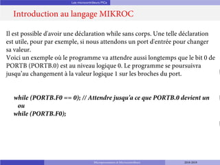 Les microcontrôleurs PICs
Introduction au langage MIKROC
Microprocesseurs et Microcontrôleurs 2018-2019
Il est possible d'avoir une déclaration while sans corps. Une telle déclaration
est utile, pour par exemple, si nous attendons un port d'entrée pour changer
sa valeur.
Voici un exemple où le programme va attendre aussi longtemps que le bit 0 de
PORTB (PORTB.0) est au niveau logique 0. Le programme se poursuivra
jusqu’au changement à la valeur logique 1 sur les broches du port.
while (PORTB.F0 == 0); // Attendre jusqu'a ce que PORTB.0 devient un
ou
while (PORTB.F0);
 
