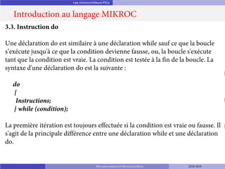 Les microcontrôleurs PICs
Introduction au langage MIKROC
Microprocesseurs et Microcontrôleurs 2018-2019
3.3. Instruction do
Une déclaration do est similaire à une déclaration while sauf ce que la boucle
s’exécute jusqu'à ce que la condition devienne fausse, ou, la boucle s'exécute
tant que la condition est vraie. La condition est testée à la fin de la boucle. La
syntaxe d'une déclaration do est la suivante :
do
{
Instructions;
} while (condition);
La première itération est toujours effectuée si la condition est vraie ou fausse. Il
s'agit de la principale différence entre une déclaration while et une déclaration
do.
 