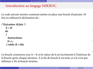 Les microcontrôleurs PICs
Introduction au langage MIKROC
Microprocesseurs et Microcontrôleurs 2018-2019
Le code suivant montre comment mettre en place une boucle d'exécuter 10
fois en utilisant la déclaration do :
/*Exécution 10 fois */
k = 0;
do
{
Instructions;
k++;
} while (k <10);
La boucle commence avec k = 0, et la valeur de k est incrémenté à l’intérieur de
la boucle après chaque itération. À la fin de boucle k est testé, et si k n'est pas
inférieur à 10, la boucle termine.
 