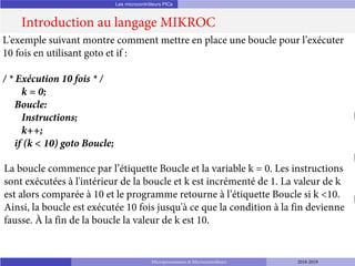 Les microcontrôleurs PICs
Introduction au langage MIKROC
Microprocesseurs et Microcontrôleurs 2018-2019
L'exemple suivant montre comment mettre en place une boucle pour l’exécuter
10 fois en utilisant goto et if :
/ * Exécution 10 fois * /
k = 0;
Boucle:
Instructions;
k++;
if (k < 10) goto Boucle;
La boucle commence par l’étiquette Boucle et la variable k = 0. Les instructions
sont exécutées à l'intérieur de la boucle et k est incrémenté de 1. La valeur de k
est alors comparée à 10 et le programme retourne à l’étiquette Boucle si k <10.
Ainsi, la boucle est exécutée 10 fois jusqu'à ce que la condition à la fin devienne
fausse. À la fin de la boucle la valeur de k est 10.
 