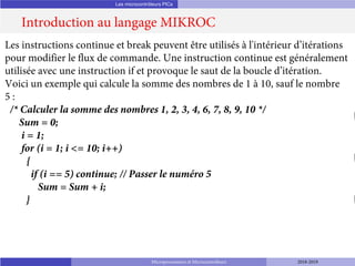 Les microcontrôleurs PICs
Introduction au langage MIKROC
Microprocesseurs et Microcontrôleurs 2018-2019
Les instructions continue et break peuvent être utilisés à l'intérieur d’itérations
pour modifier le flux de commande. Une instruction continue est généralement
utilisée avec une instruction if et provoque le saut de la boucle d’itération.
Voici un exemple qui calcule la somme des nombres de 1 à 10, sauf le nombre
5 :
/* Calculer la somme des nombres 1, 2, 3, 4, 6, 7, 8, 9, 10 */
Sum = 0;
i = 1;
for (i = 1; i <= 10; i++)
{
if (i == 5) continue; // Passer le numéro 5
Sum = Sum + i;
}
 